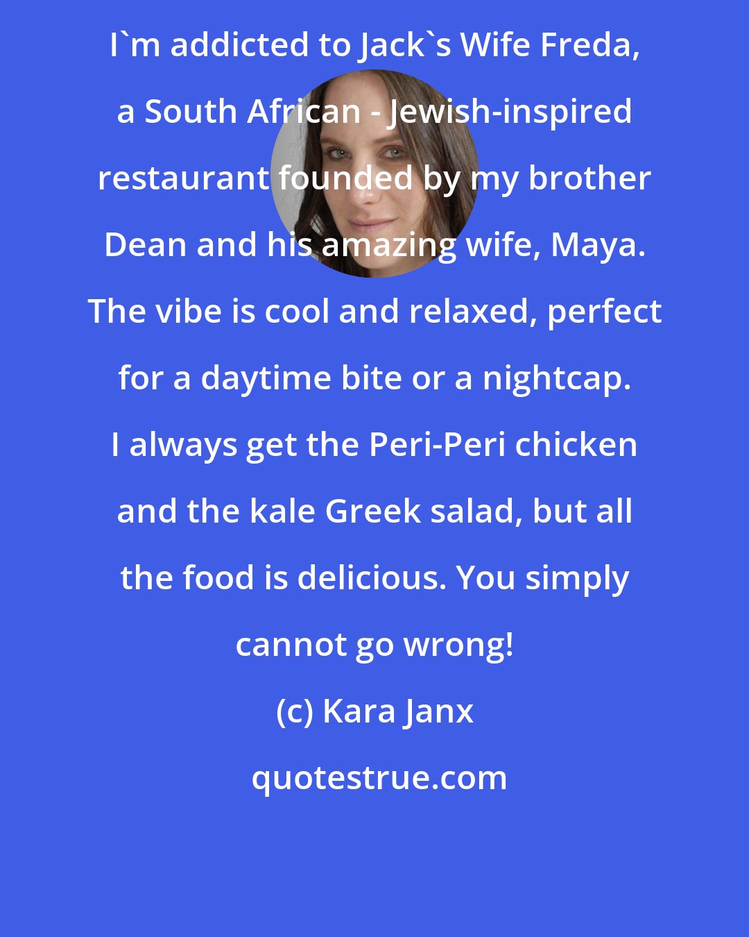 Kara Janx: I'm addicted to Jack's Wife Freda, a South African - Jewish-inspired restaurant founded by my brother Dean and his amazing wife, Maya. The vibe is cool and relaxed, perfect for a daytime bite or a nightcap. I always get the Peri-Peri chicken and the kale Greek salad, but all the food is delicious. You simply cannot go wrong!