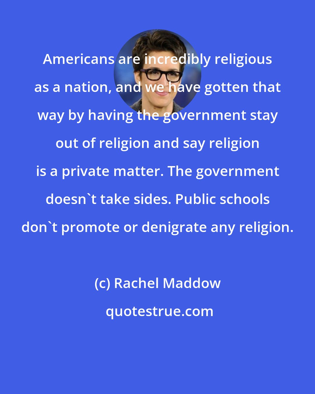 Rachel Maddow: Americans are incredibly religious as a nation, and we have gotten that way by having the government stay out of religion and say religion is a private matter. The government doesn't take sides. Public schools don't promote or denigrate any religion.