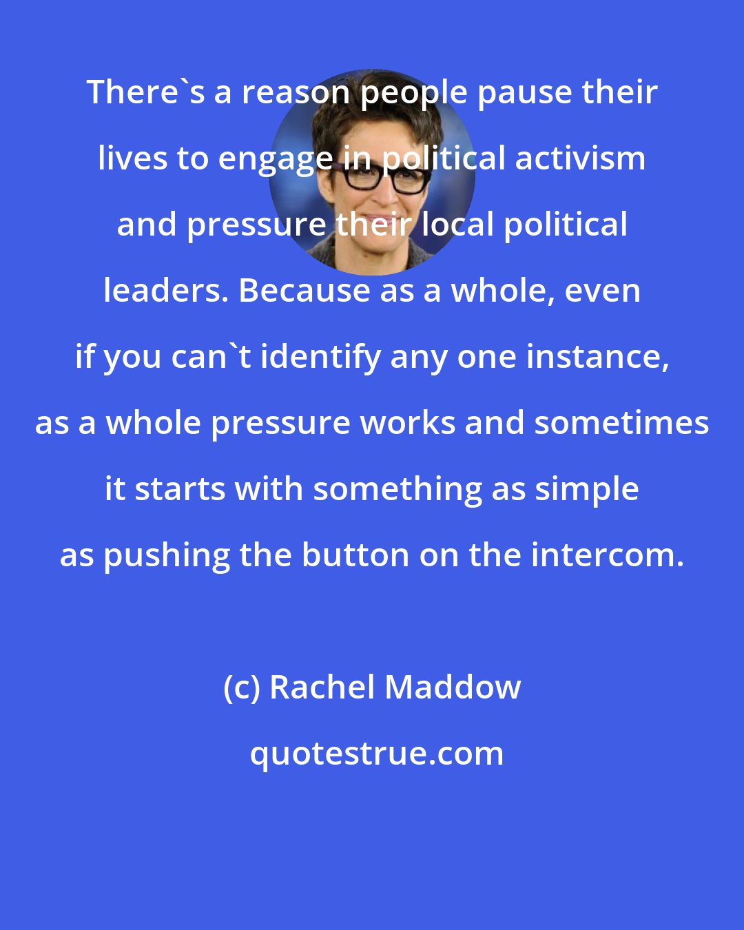 Rachel Maddow: There`s a reason people pause their lives to engage in political activism and pressure their local political leaders. Because as a whole, even if you can`t identify any one instance, as a whole pressure works and sometimes it starts with something as simple as pushing the button on the intercom.