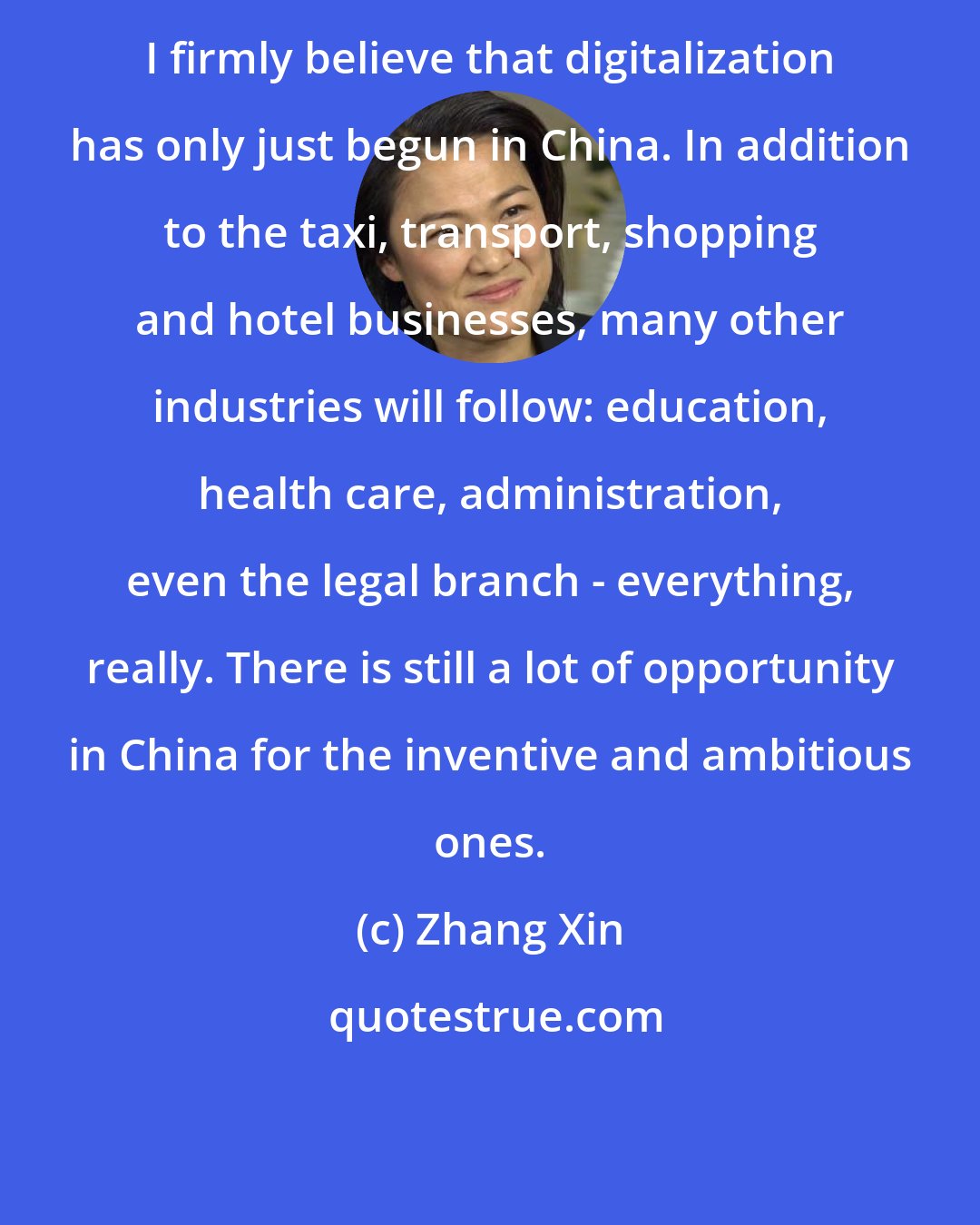 Zhang Xin: I firmly believe that digitalization has only just begun in China. In addition to the taxi, transport, shopping and hotel businesses, many other industries will follow: education, health care, administration, even the legal branch - everything, really. There is still a lot of opportunity in China for the inventive and ambitious ones.