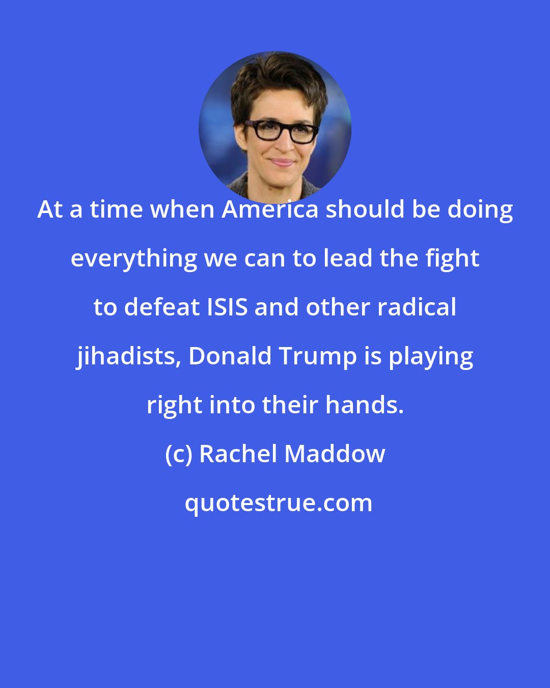 Rachel Maddow: At a time when America should be doing everything we can to lead the fight to defeat ISIS and other radical jihadists, Donald Trump is playing right into their hands.