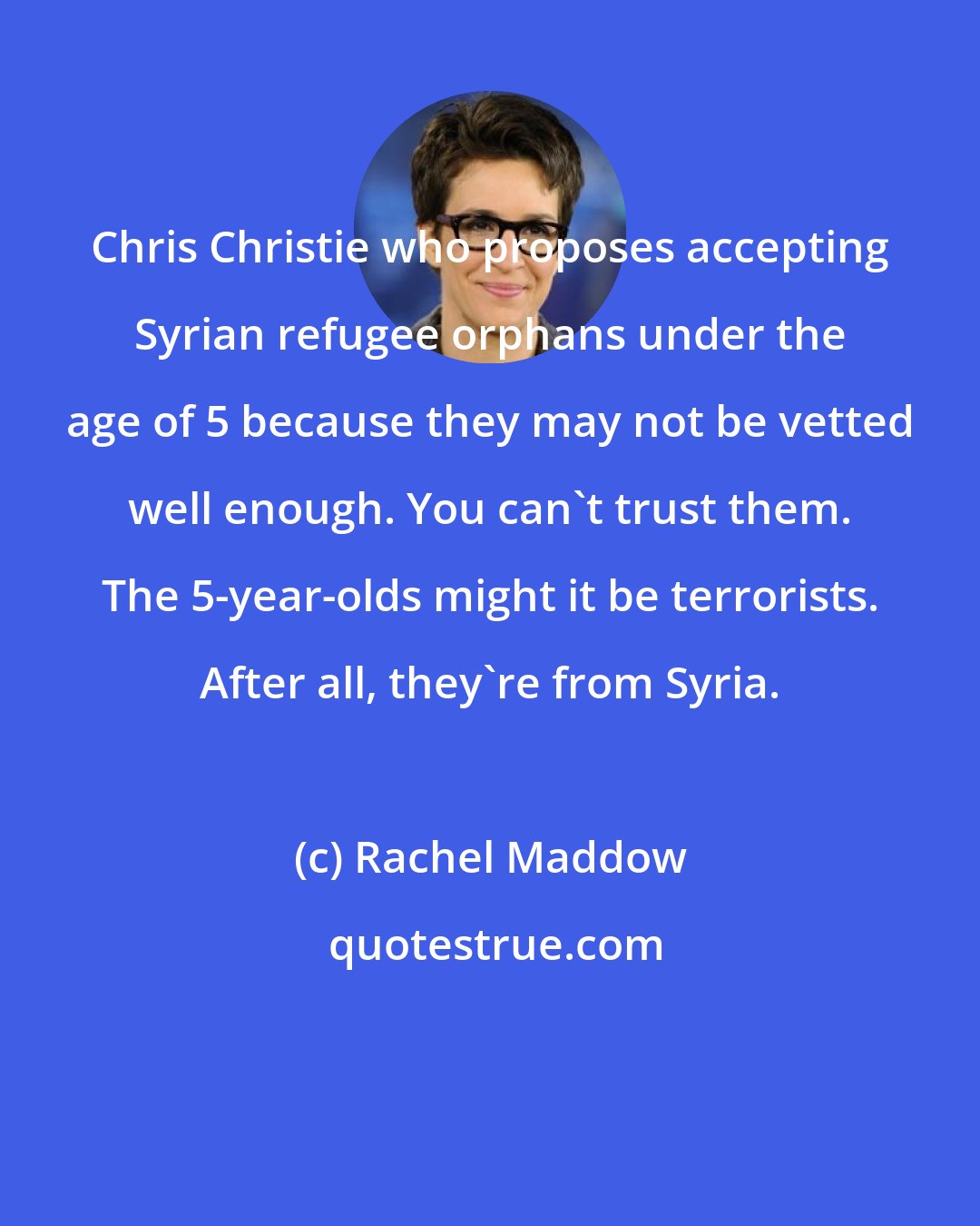 Rachel Maddow: Chris Christie who proposes accepting Syrian refugee orphans under the age of 5 because they may not be vetted well enough. You can`t trust them. The 5-year-olds might it be terrorists. After all, they`re from Syria.