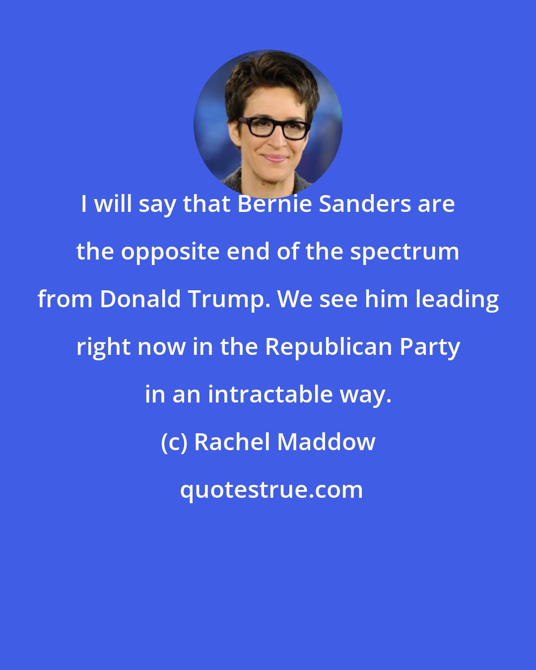 Rachel Maddow: I will say that Bernie Sanders are the opposite end of the spectrum from Donald Trump. We see him leading right now in the Republican Party in an intractable way.