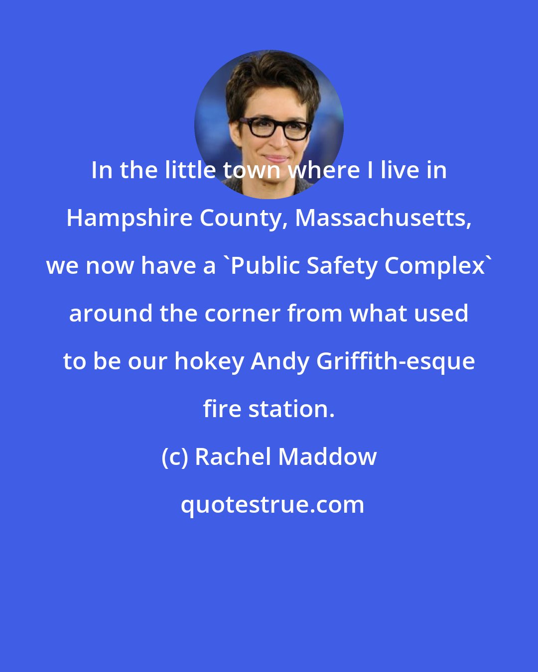 Rachel Maddow: In the little town where I live in Hampshire County, Massachusetts, we now have a 'Public Safety Complex' around the corner from what used to be our hokey Andy Griffith-esque fire station.