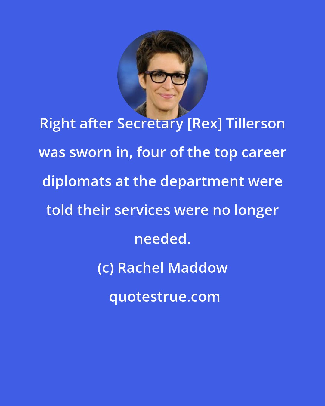 Rachel Maddow: Right after Secretary [Rex] Tillerson was sworn in, four of the top career diplomats at the department were told their services were no longer needed.