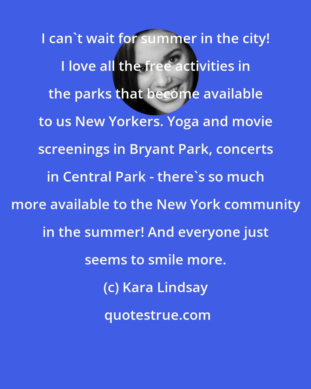 Kara Lindsay: I can't wait for summer in the city! I love all the free activities in the parks that become available to us New Yorkers. Yoga and movie screenings in Bryant Park, concerts in Central Park - there's so much more available to the New York community in the summer! And everyone just seems to smile more.