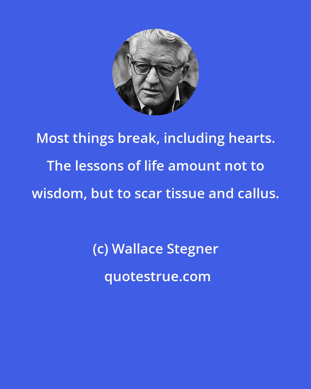 Wallace Stegner: Most things break, including hearts. The lessons of life amount not to wisdom, but to scar tissue and callus.