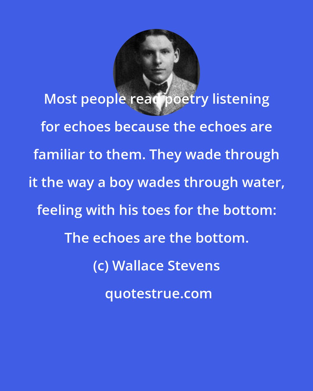 Wallace Stevens: Most people read poetry listening for echoes because the echoes are familiar to them. They wade through it the way a boy wades through water, feeling with his toes for the bottom: The echoes are the bottom.