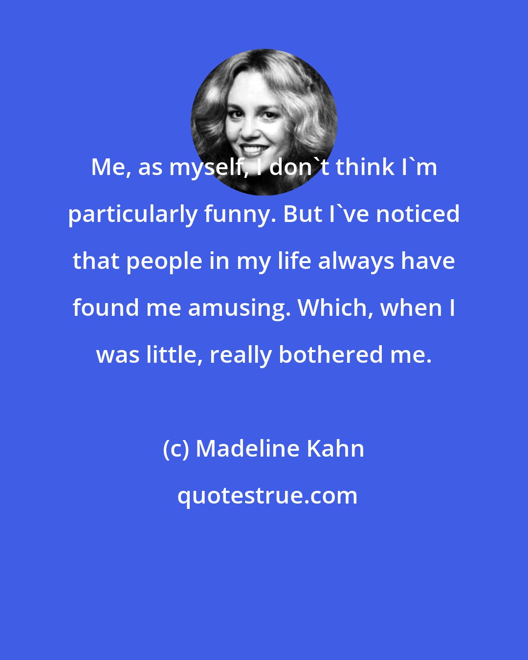 Madeline Kahn: Me, as myself, I don't think I'm particularly funny. But I've noticed that people in my life always have found me amusing. Which, when I was little, really bothered me.