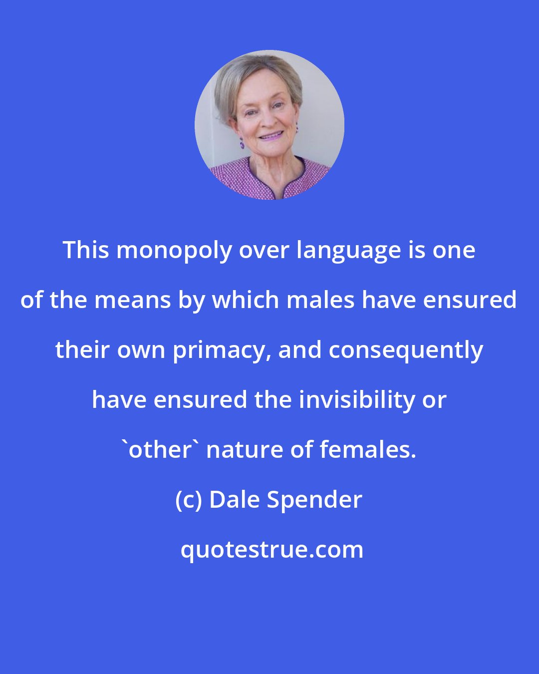 Dale Spender: This monopoly over language is one of the means by which males have ensured their own primacy, and consequently have ensured the invisibility or 'other' nature of females.