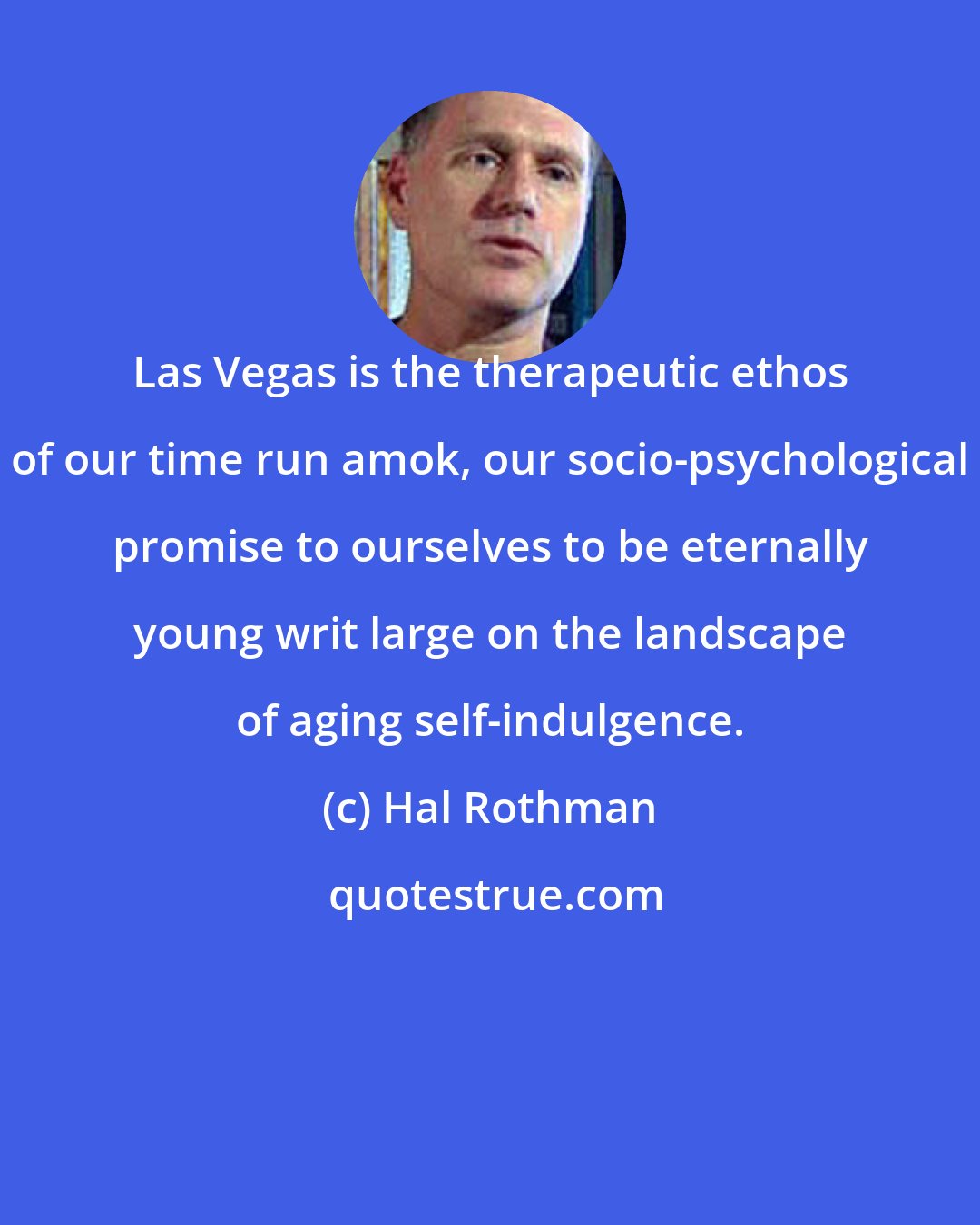Hal Rothman: Las Vegas is the therapeutic ethos of our time run amok, our socio-psychological promise to ourselves to be eternally young writ large on the landscape of aging self-indulgence.