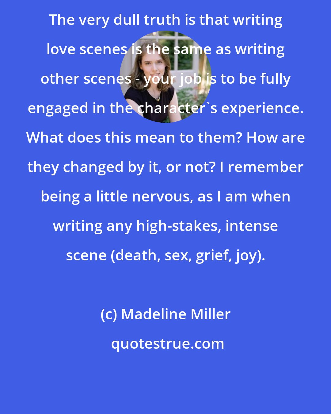 Madeline Miller: The very dull truth is that writing love scenes is the same as writing other scenes - your job is to be fully engaged in the character's experience. What does this mean to them? How are they changed by it, or not? I remember being a little nervous, as I am when writing any high-stakes, intense scene (death, sex, grief, joy).