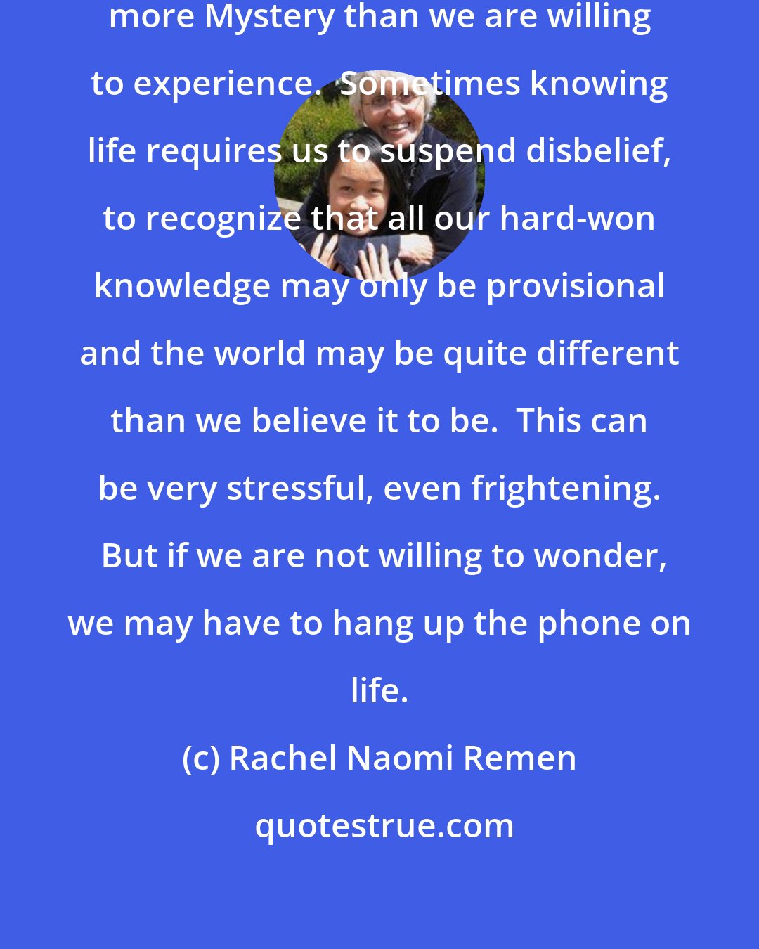 Rachel Naomi Remen: Most of us encounter a great deal more Mystery than we are willing to experience.  Sometimes knowing life requires us to suspend disbelief, to recognize that all our hard-won knowledge may only be provisional and the world may be quite different than we believe it to be.  This can be very stressful, even frightening.  But if we are not willing to wonder, we may have to hang up the phone on life.