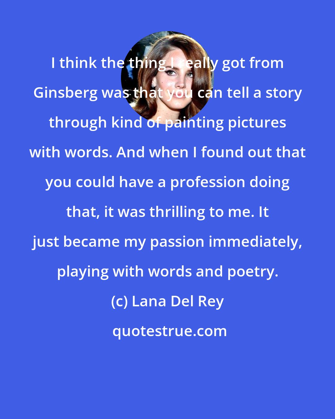 Lana Del Rey: I think the thing I really got from Ginsberg was that you can tell a story through kind of painting pictures with words. And when I found out that you could have a profession doing that, it was thrilling to me. It just became my passion immediately, playing with words and poetry.