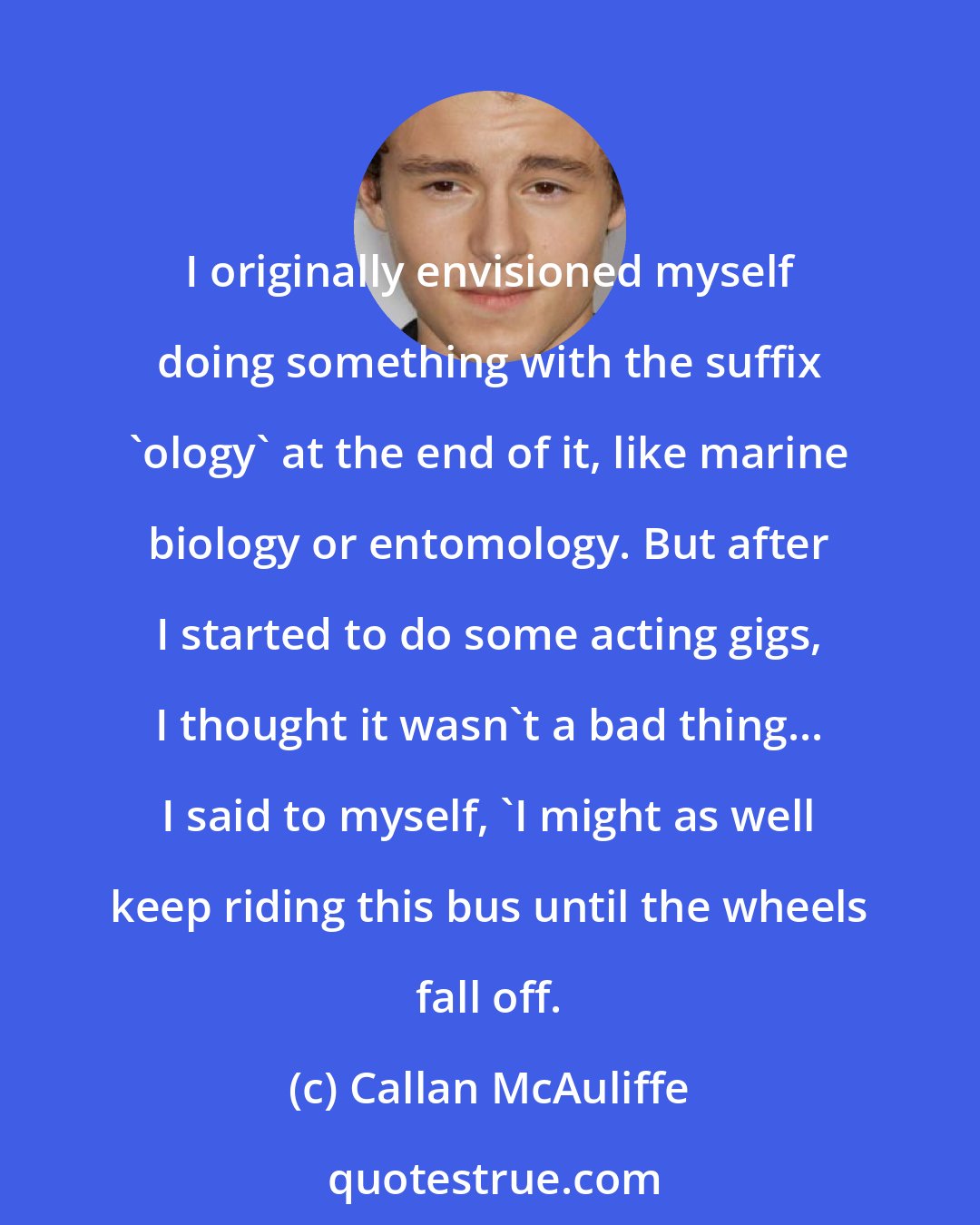 Callan McAuliffe: I originally envisioned myself doing something with the suffix 'ology' at the end of it, like marine biology or entomology. But after I started to do some acting gigs, I thought it wasn't a bad thing... I said to myself, 'I might as well keep riding this bus until the wheels fall off.