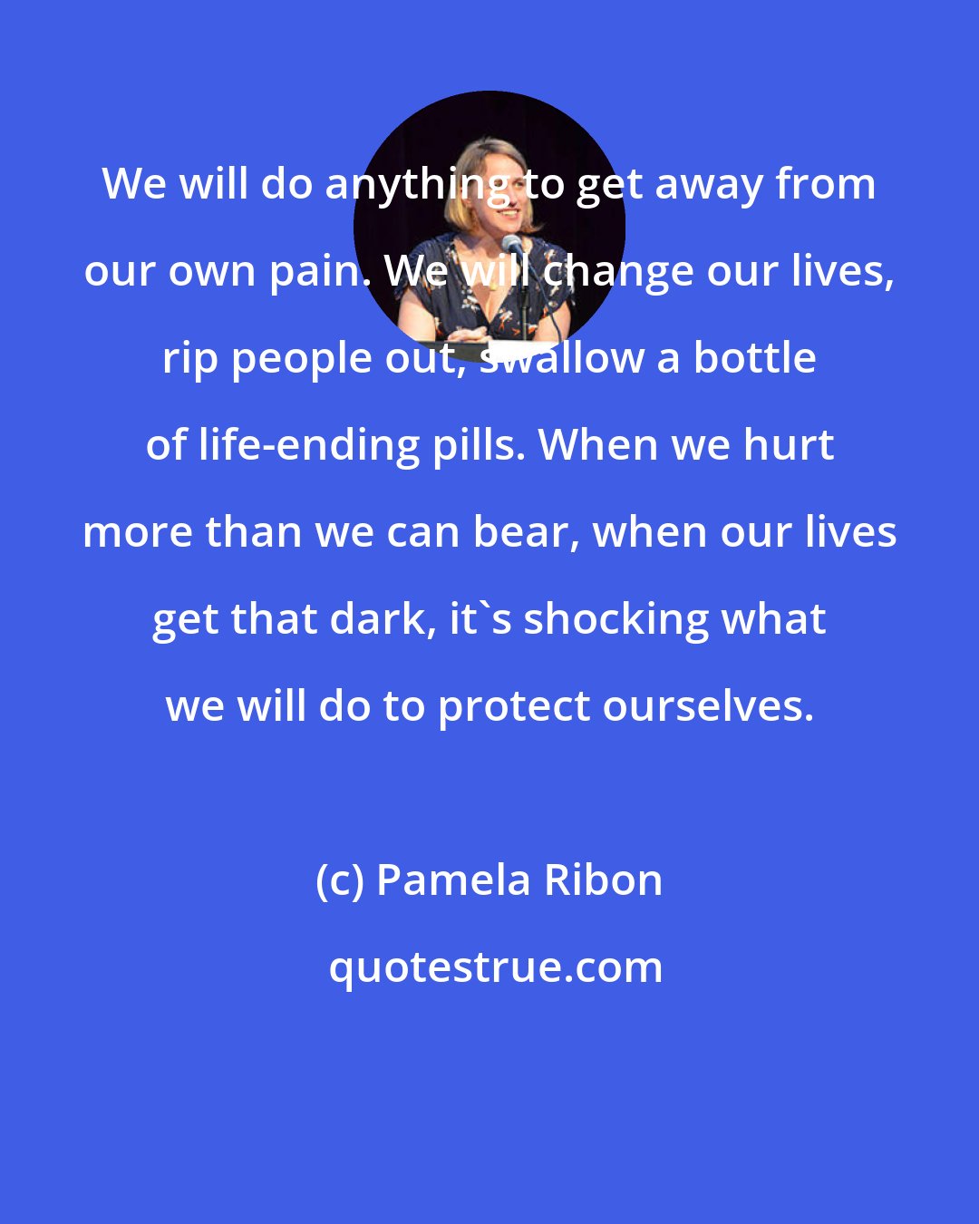 Pamela Ribon: We will do anything to get away from our own pain. We will change our lives, rip people out, swallow a bottle of life-ending pills. When we hurt more than we can bear, when our lives get that dark, it's shocking what we will do to protect ourselves.