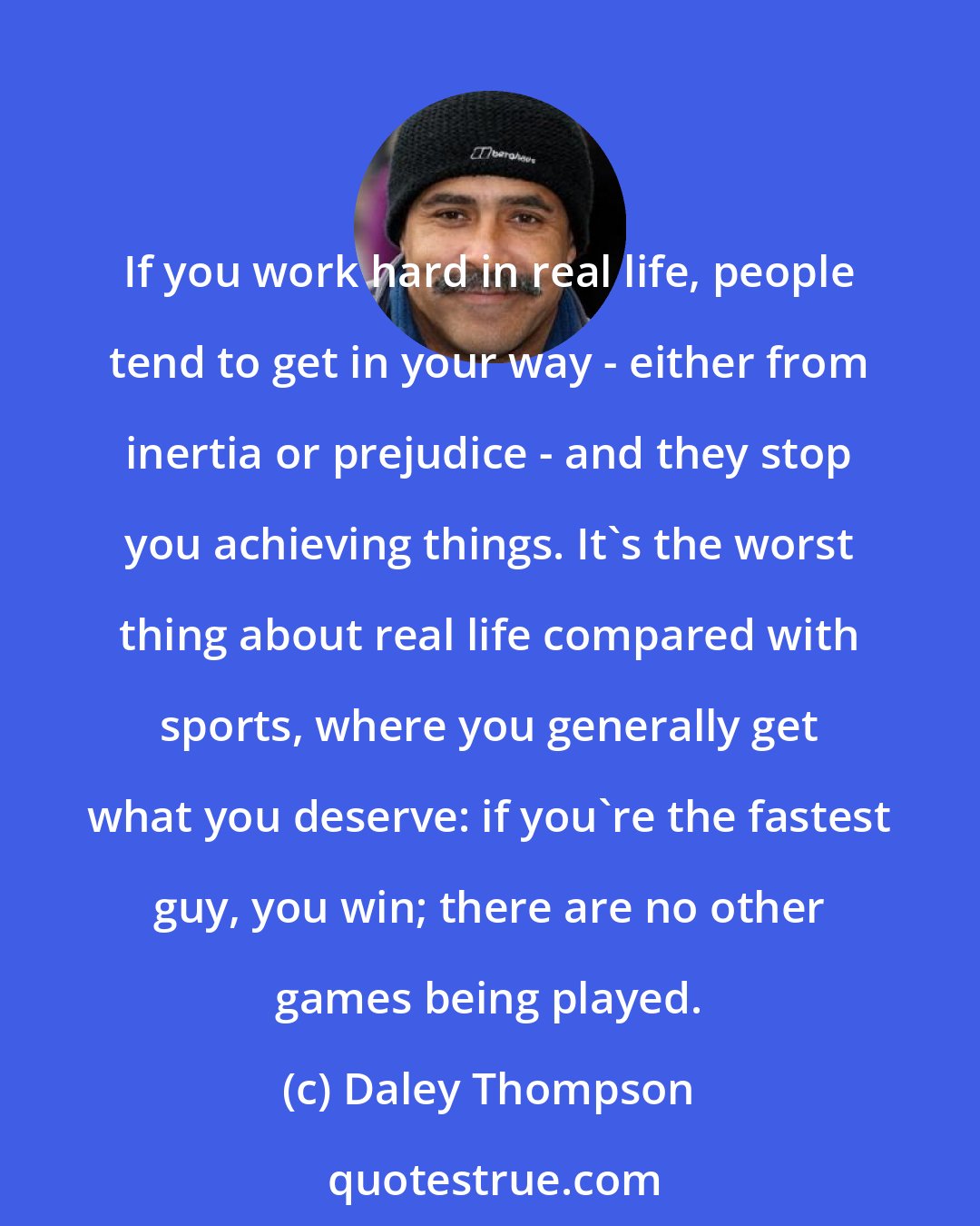 Daley Thompson: If you work hard in real life, people tend to get in your way - either from inertia or prejudice - and they stop you achieving things. It's the worst thing about real life compared with sports, where you generally get what you deserve: if you're the fastest guy, you win; there are no other games being played.