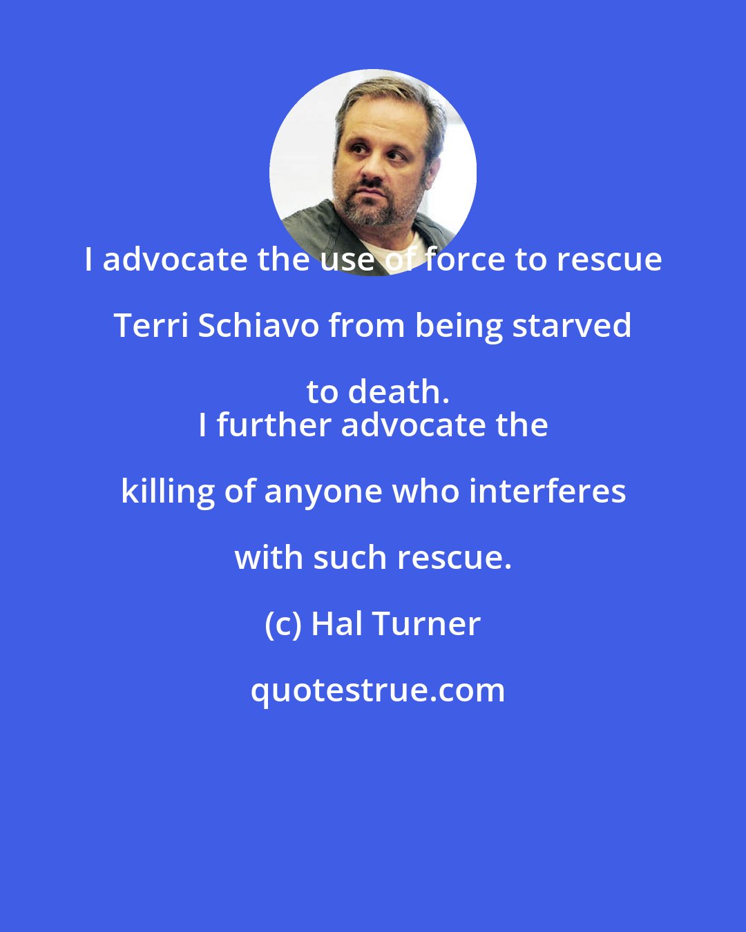 Hal Turner: I advocate the use of force to rescue Terri Schiavo from being starved to death.
 I further advocate the killing of anyone who interferes with such rescue.