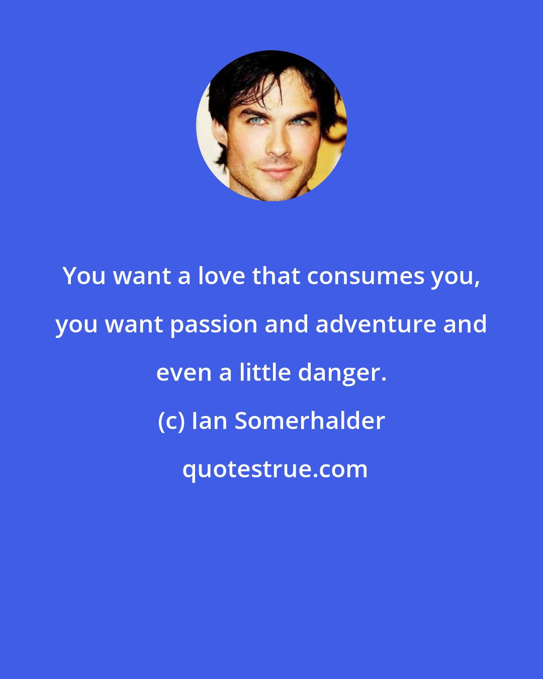 Ian Somerhalder: You want a love that consumes you, you want passion and adventure and even a little danger.