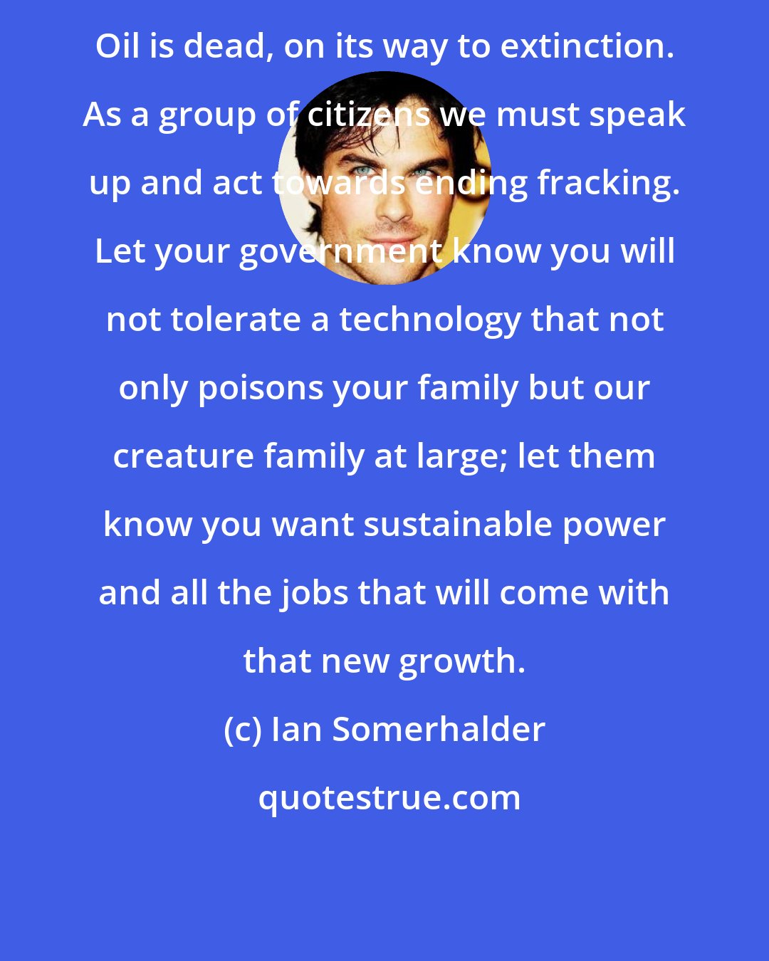 Ian Somerhalder: Oil is dead, on its way to extinction. As a group of citizens we must speak up and act towards ending fracking. Let your government know you will not tolerate a technology that not only poisons your family but our creature family at large; let them know you want sustainable power and all the jobs that will come with that new growth.