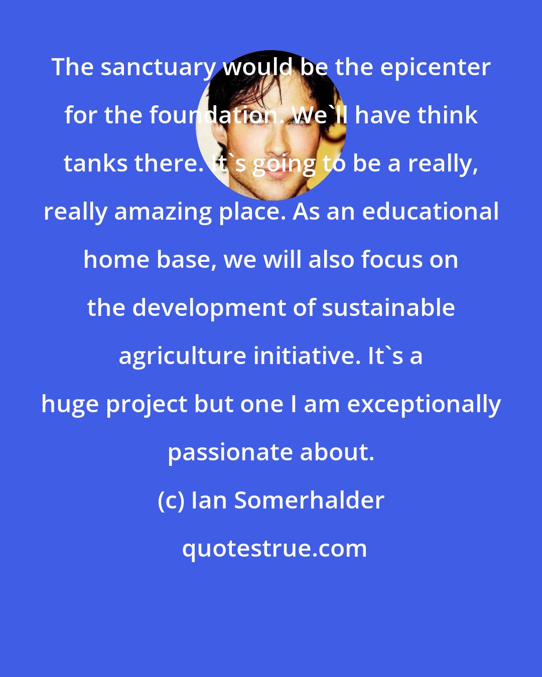 Ian Somerhalder: The sanctuary would be the epicenter for the foundation. We'll have think tanks there. It's going to be a really, really amazing place. As an educational home base, we will also focus on the development of sustainable agriculture initiative. It's a huge project but one I am exceptionally passionate about.
