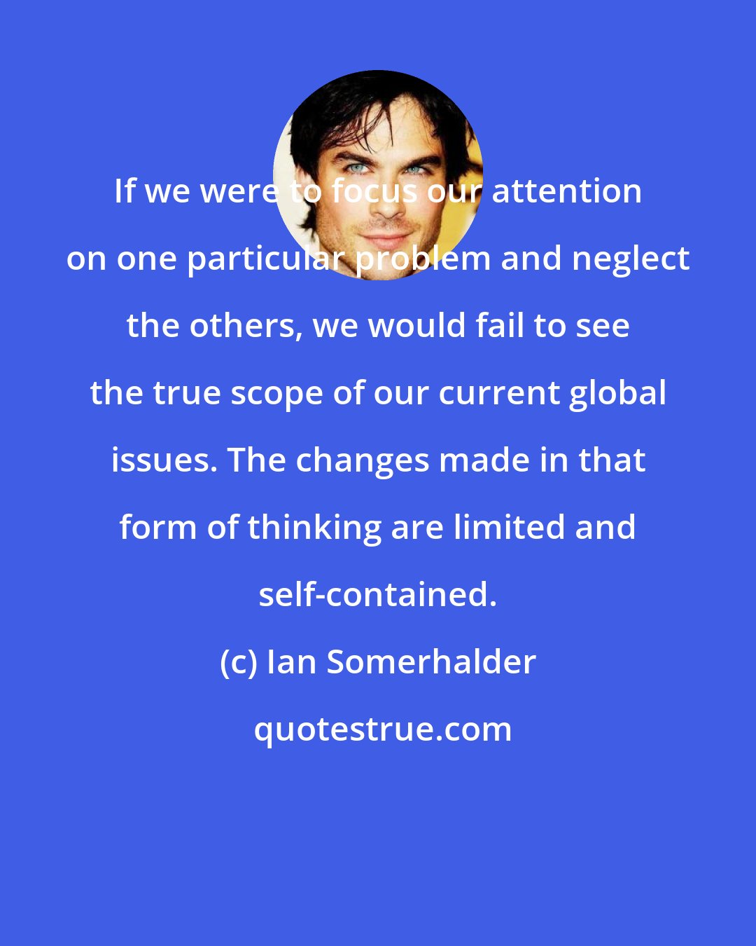 Ian Somerhalder: If we were to focus our attention on one particular problem and neglect the others, we would fail to see the true scope of our current global issues. The changes made in that form of thinking are limited and self-contained.