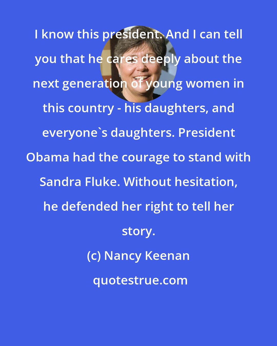 Nancy Keenan: I know this president. And I can tell you that he cares deeply about the next generation of young women in this country - his daughters, and everyone's daughters. President Obama had the courage to stand with Sandra Fluke. Without hesitation, he defended her right to tell her story.