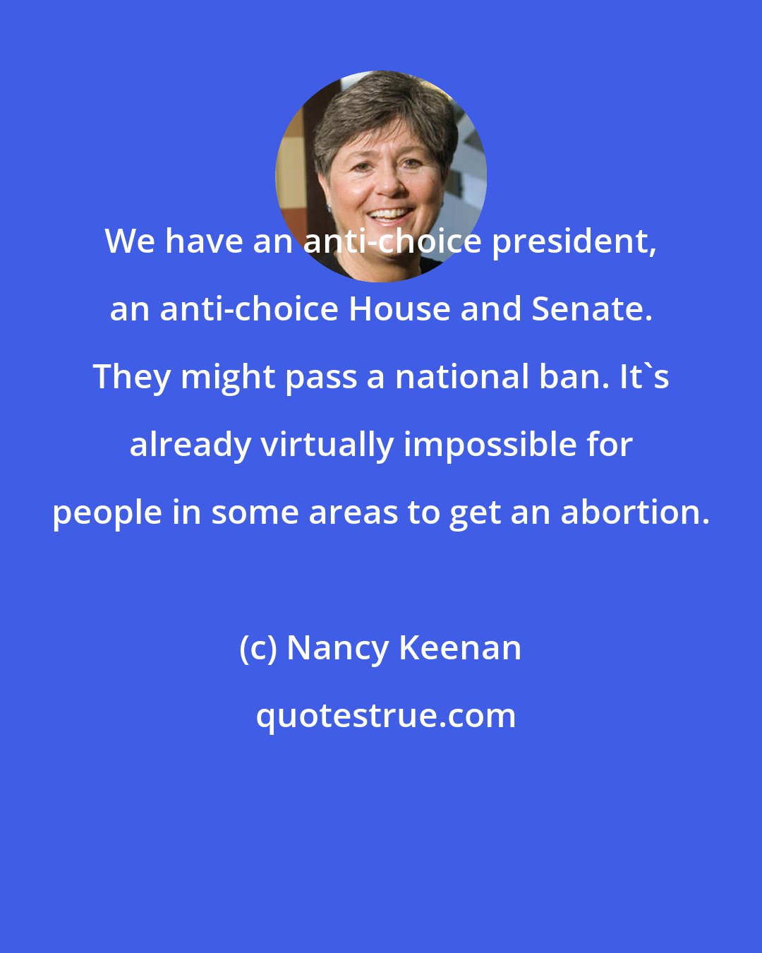 Nancy Keenan: We have an anti-choice president, an anti-choice House and Senate. They might pass a national ban. It's already virtually impossible for people in some areas to get an abortion.