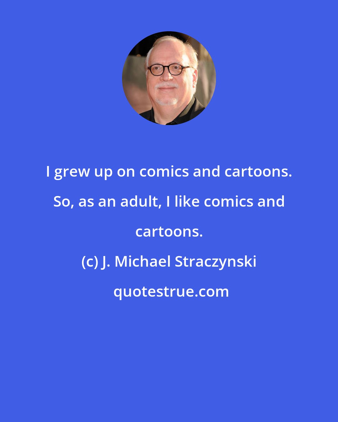 J. Michael Straczynski: I grew up on comics and cartoons. So, as an adult, I like comics and cartoons.