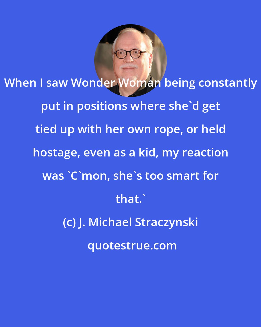 J. Michael Straczynski: When I saw Wonder Woman being constantly put in positions where she'd get tied up with her own rope, or held hostage, even as a kid, my reaction was 'C'mon, she's too smart for that.'