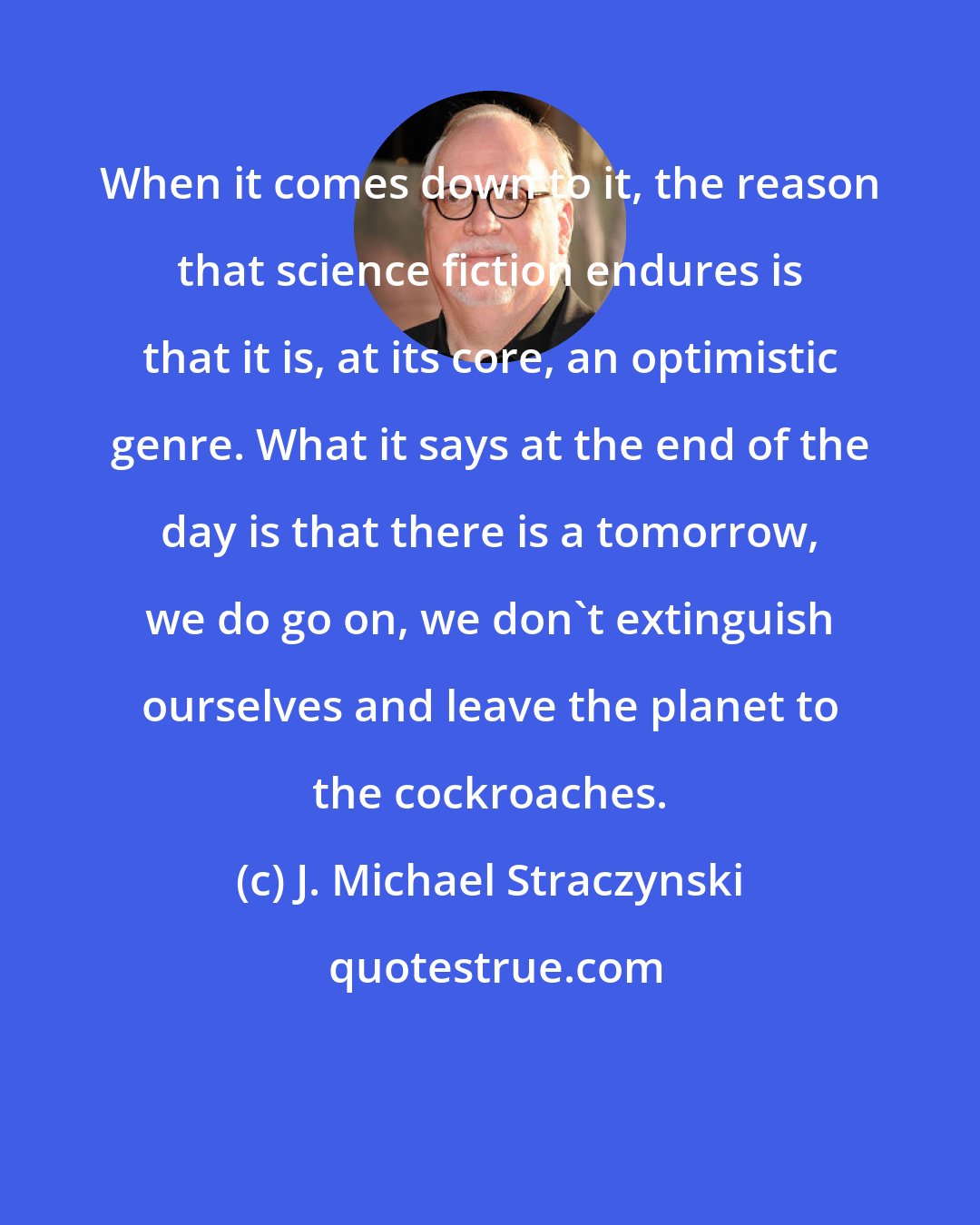 J. Michael Straczynski: When it comes down to it, the reason that science fiction endures is that it is, at its core, an optimistic genre. What it says at the end of the day is that there is a tomorrow, we do go on, we don't extinguish ourselves and leave the planet to the cockroaches.