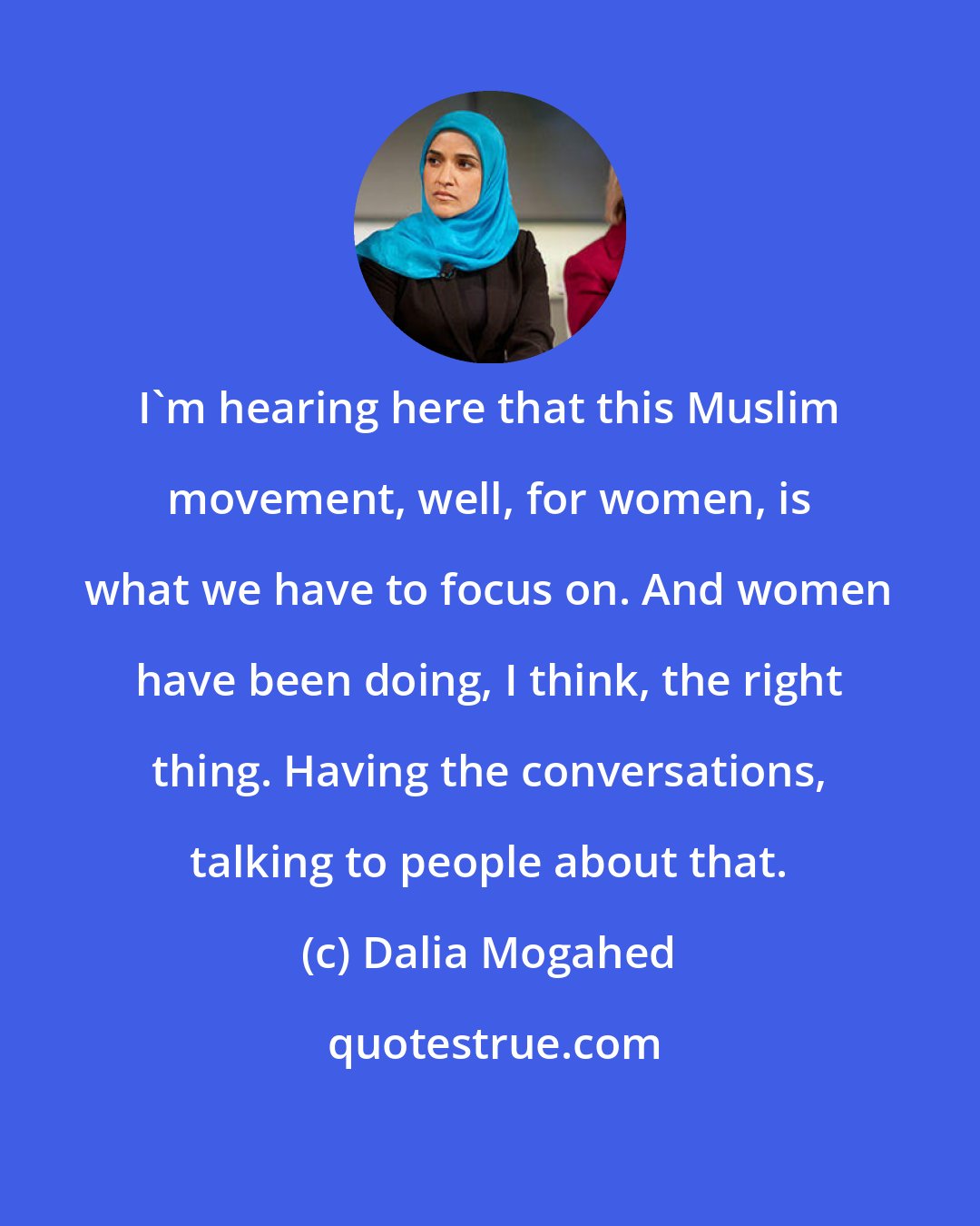 Dalia Mogahed: I'm hearing here that this Muslim movement, well, for women, is what we have to focus on. And women have been doing, I think, the right thing. Having the conversations, talking to people about that.