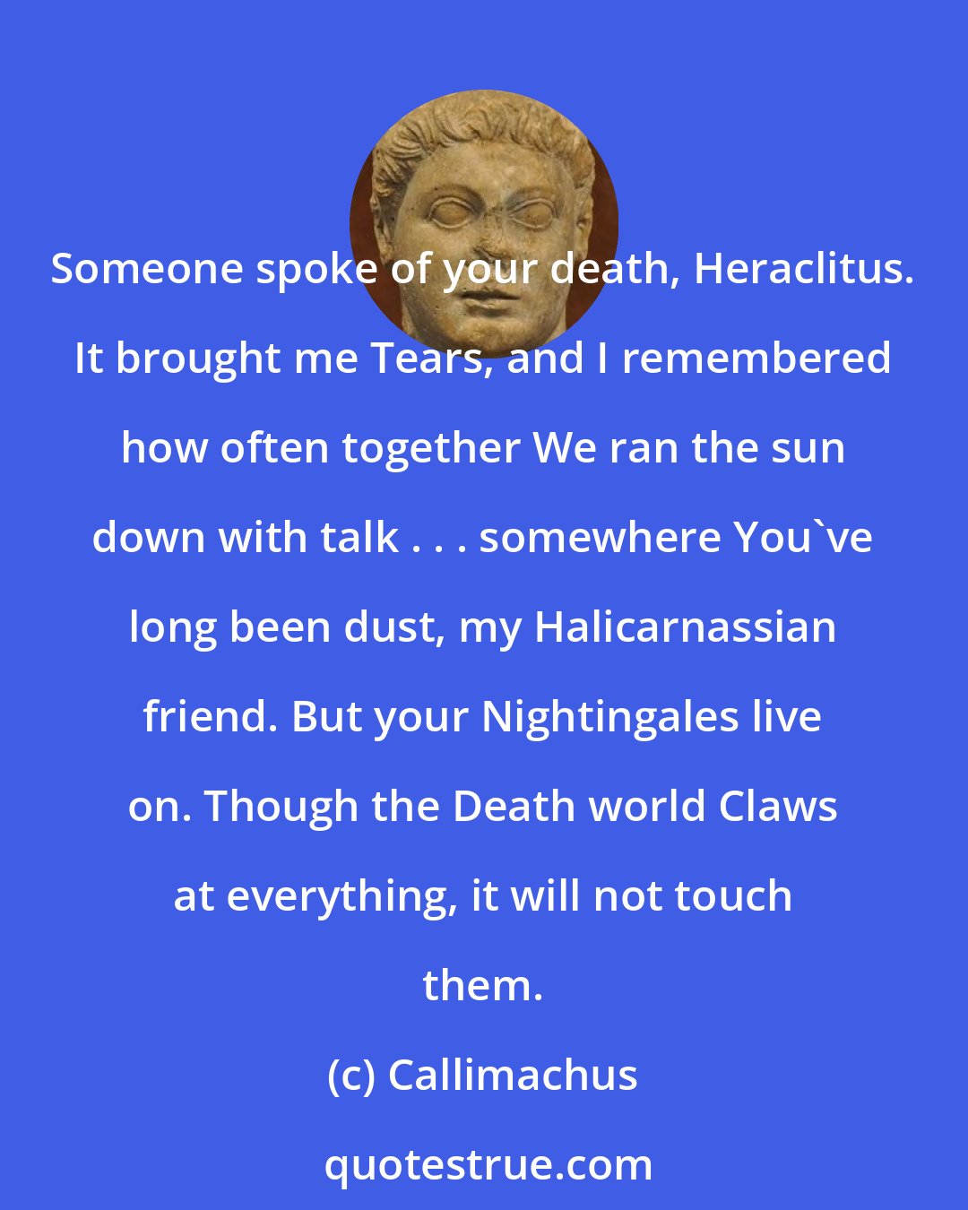 Callimachus: Someone spoke of your death, Heraclitus. It brought me Tears, and I remembered how often together We ran the sun down with talk . . . somewhere You've long been dust, my Halicarnassian friend. But your Nightingales live on. Though the Death world Claws at everything, it will not touch them.