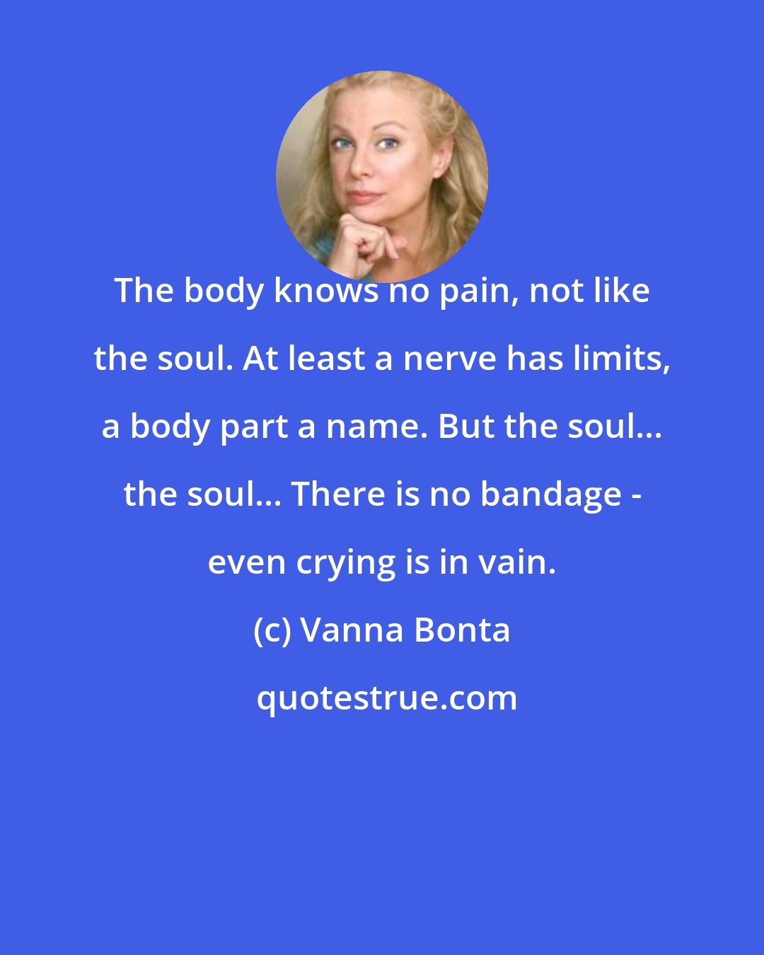 Vanna Bonta: The body knows no pain, not like the soul. At least a nerve has limits, a body part a name. But the soul... the soul... There is no bandage - even crying is in vain.