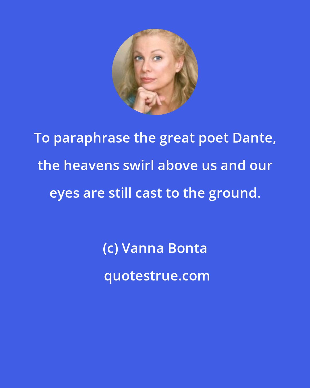 Vanna Bonta: To paraphrase the great poet Dante, the heavens swirl above us and our eyes are still cast to the ground.