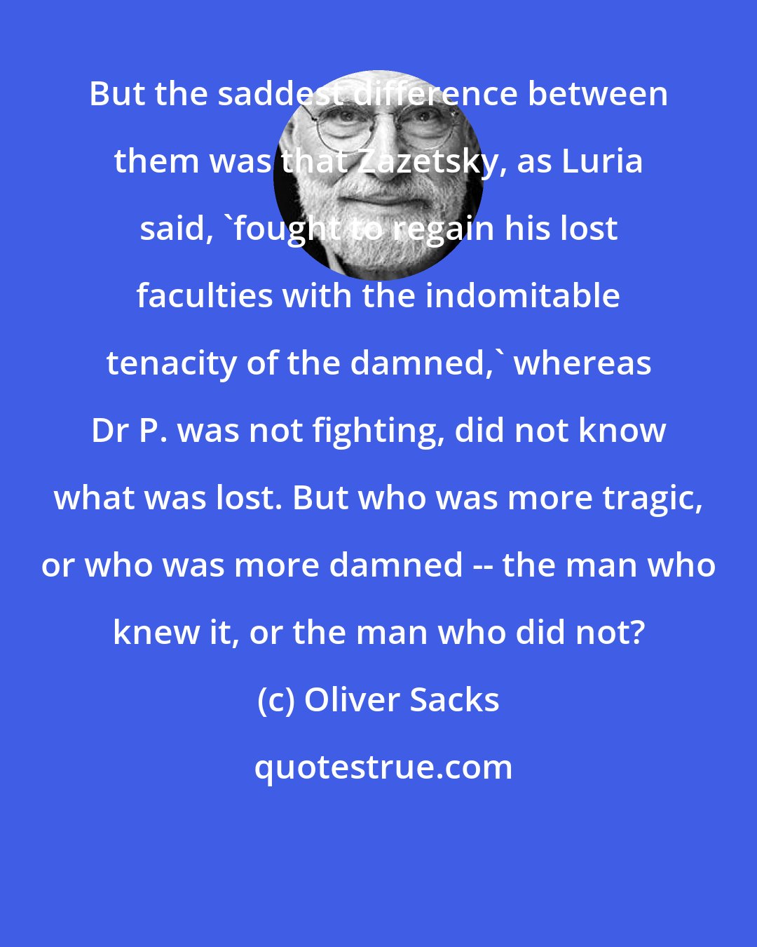Oliver Sacks: But the saddest difference between them was that Zazetsky, as Luria said, 'fought to regain his lost faculties with the indomitable tenacity of the damned,' whereas Dr P. was not fighting, did not know what was lost. But who was more tragic, or who was more damned -- the man who knew it, or the man who did not?