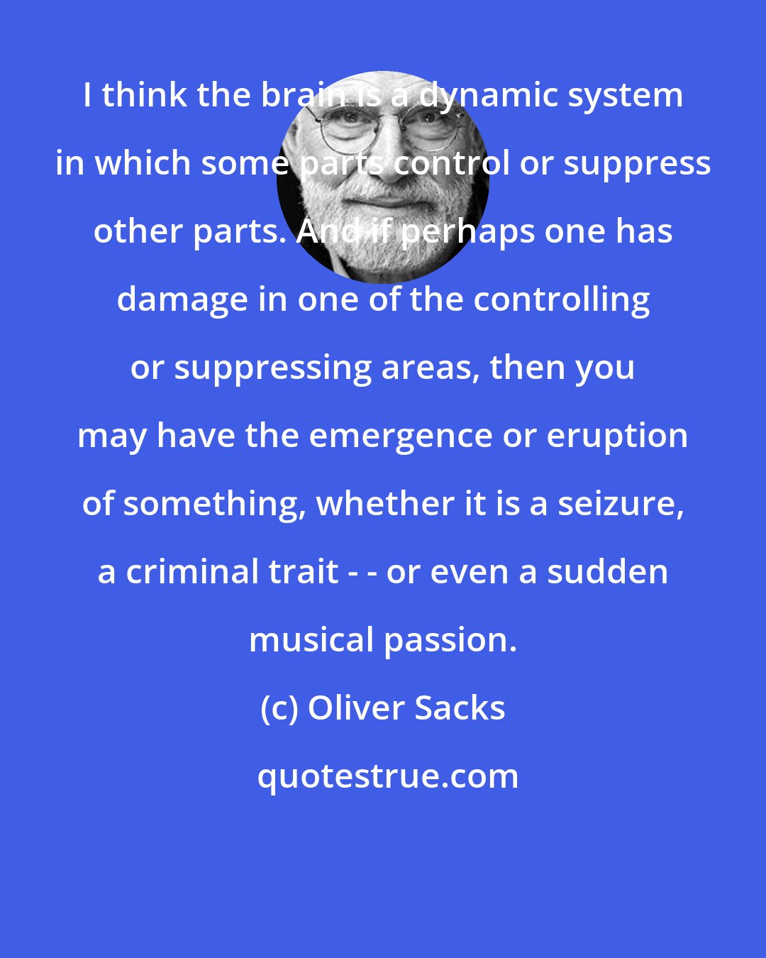 Oliver Sacks: I think the brain is a dynamic system in which some parts control or suppress other parts. And if perhaps one has damage in one of the controlling or suppressing areas, then you may have the emergence or eruption of something, whether it is a seizure, a criminal trait - - or even a sudden musical passion.