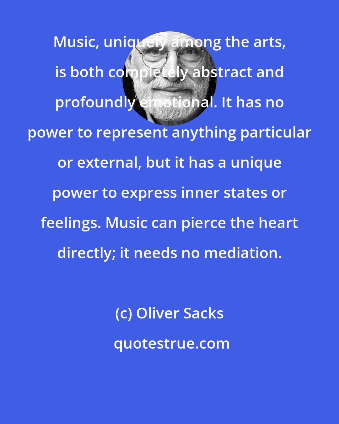 Oliver Sacks: Music, uniquely among the arts, is both completely abstract and profoundly emotional. It has no power to represent anything particular or external, but it has a unique power to express inner states or feelings. Music can pierce the heart directly; it needs no mediation.