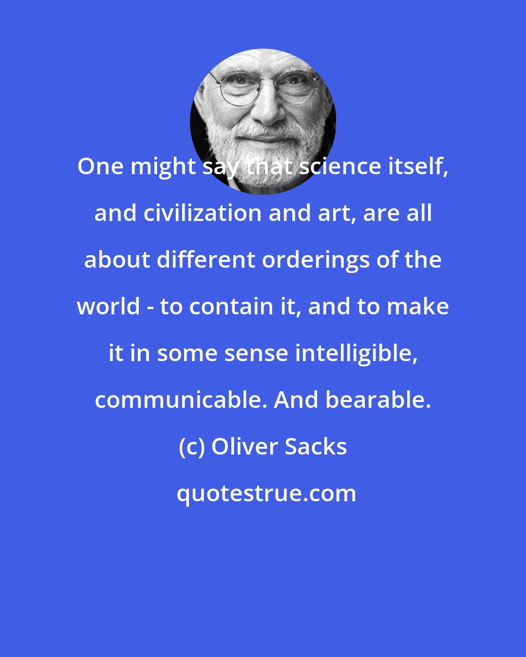 Oliver Sacks: One might say that science itself, and civilization and art, are all about different orderings of the world - to contain it, and to make it in some sense intelligible, communicable. And bearable.