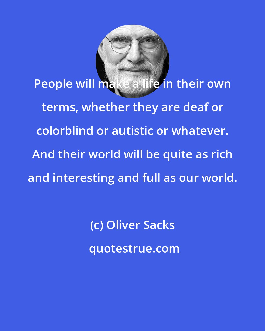Oliver Sacks: People will make a life in their own terms, whether they are deaf or colorblind or autistic or whatever. And their world will be quite as rich and interesting and full as our world.