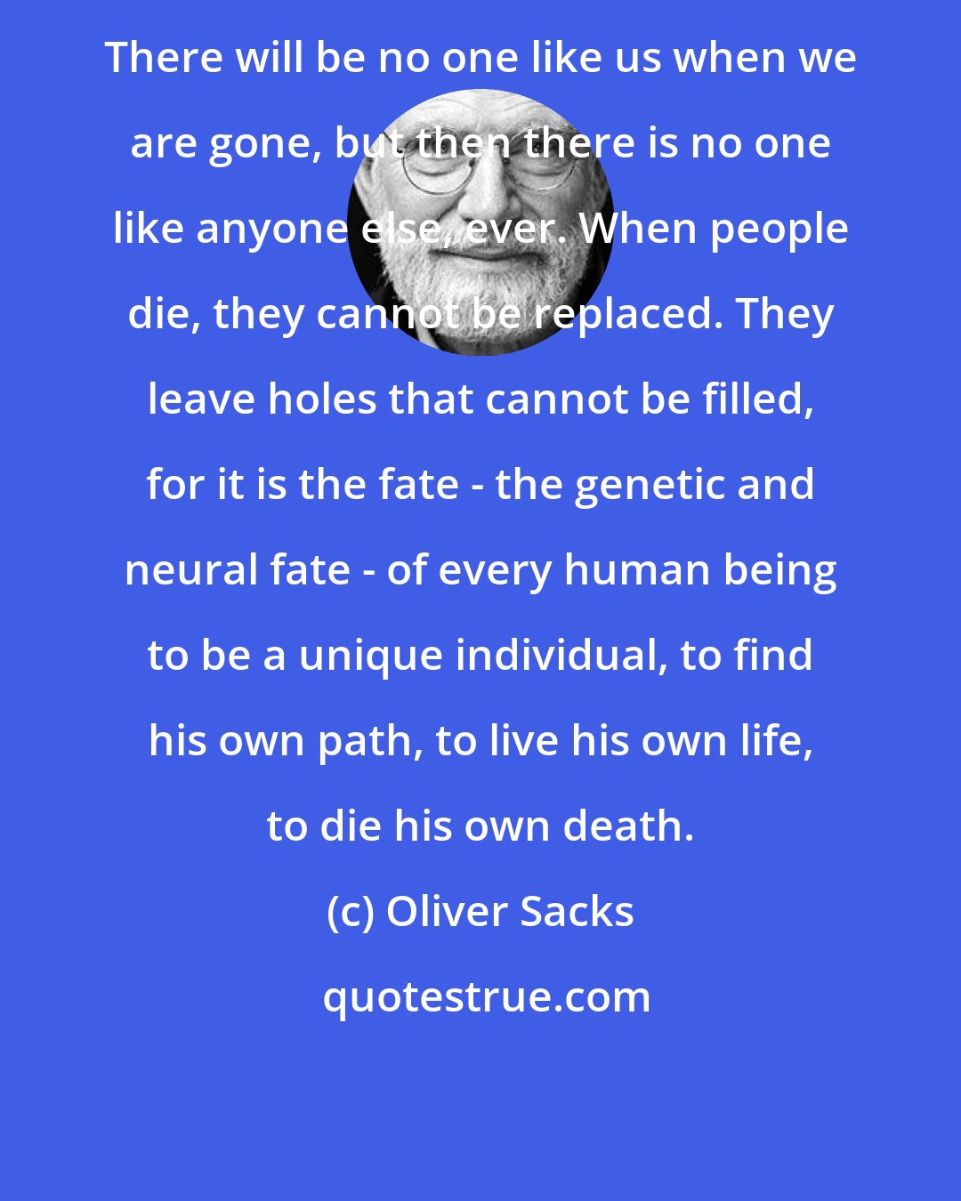 Oliver Sacks: There will be no one like us when we are gone, but then there is no one like anyone else, ever. When people die, they cannot be replaced. They leave holes that cannot be filled, for it is the fate - the genetic and neural fate - of every human being to be a unique individual, to find his own path, to live his own life, to die his own death.