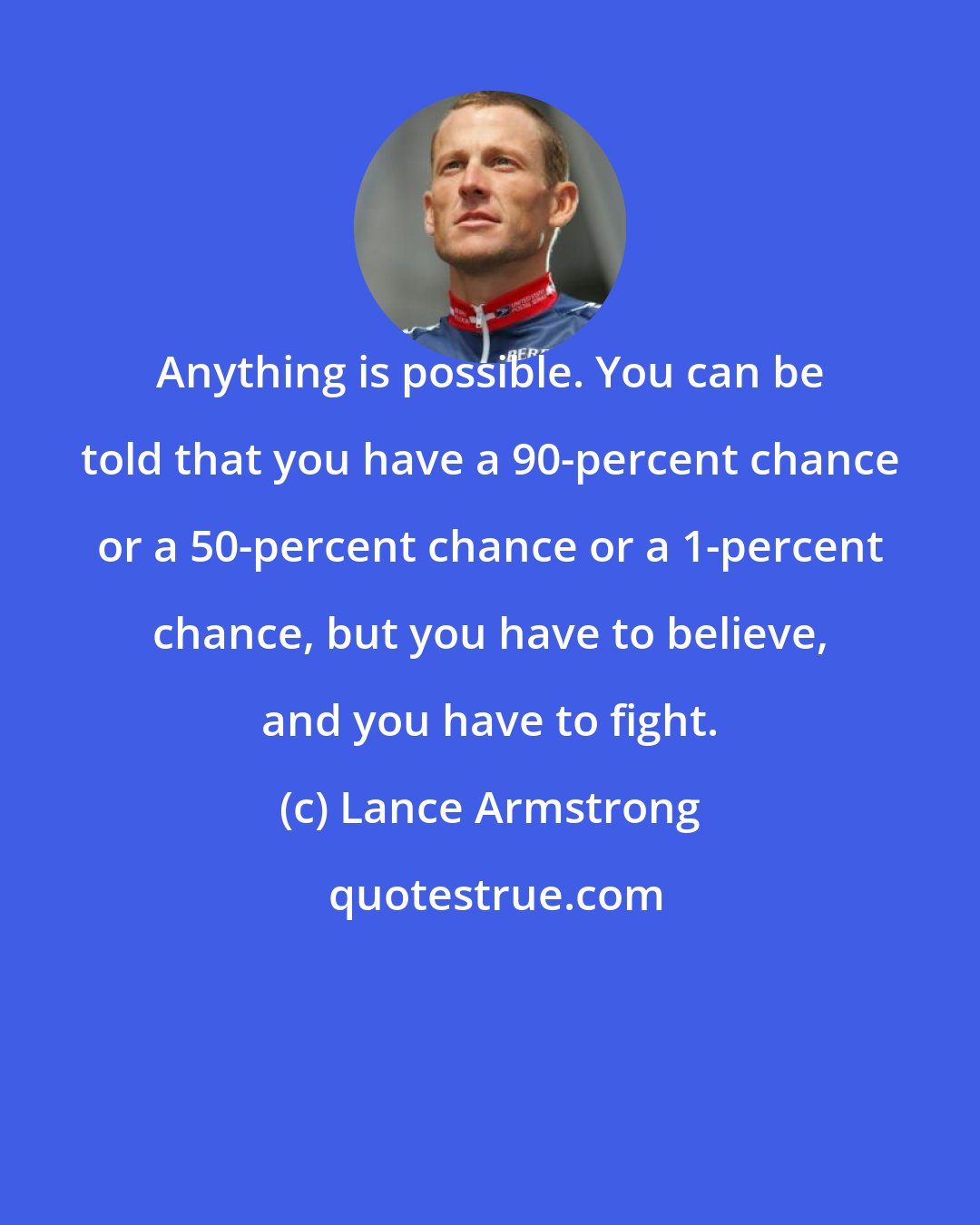 Lance Armstrong: Anything is possible. You can be told that you have a 90-percent chance or a 50-percent chance or a 1-percent chance, but you have to believe, and you have to fight.