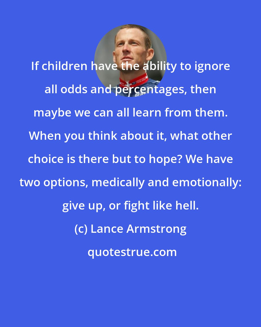 Lance Armstrong: If children have the ability to ignore all odds and percentages, then maybe we can all learn from them. When you think about it, what other choice is there but to hope? We have two options, medically and emotionally: give up, or fight like hell.