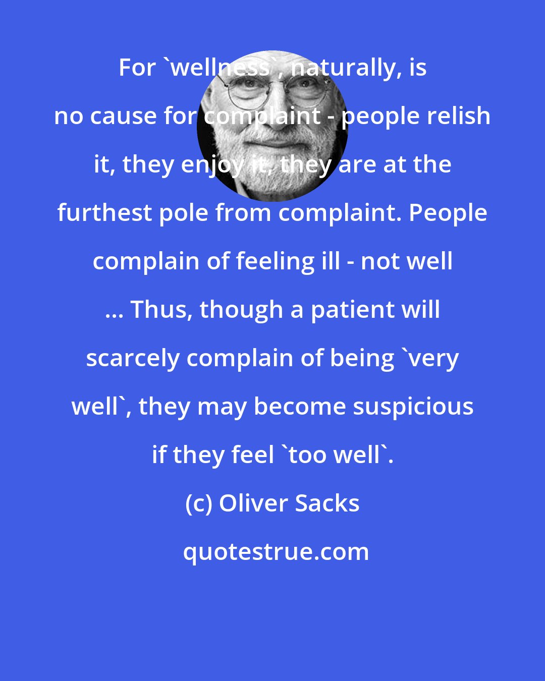 Oliver Sacks: For 'wellness', naturally, is no cause for complaint - people relish it, they enjoy it, they are at the furthest pole from complaint. People complain of feeling ill - not well ... Thus, though a patient will scarcely complain of being 'very well', they may become suspicious if they feel 'too well'.