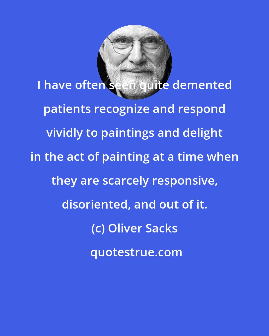 Oliver Sacks: I have often seen quite demented patients recognize and respond vividly to paintings and delight in the act of painting at a time when they are scarcely responsive, disoriented, and out of it.