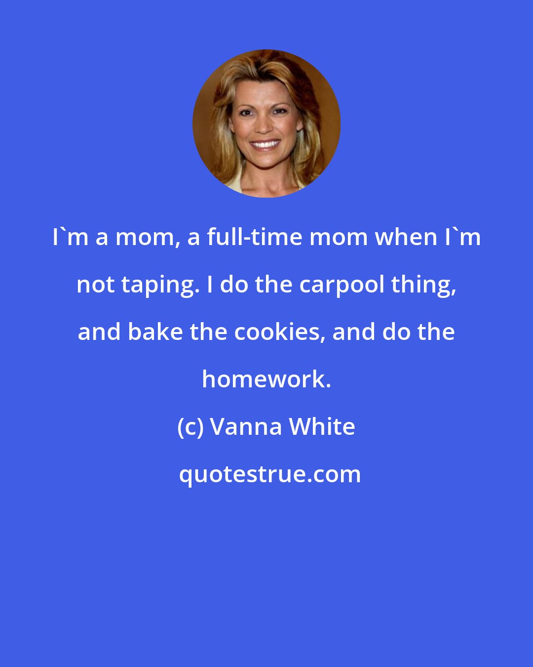Vanna White: I'm a mom, a full-time mom when I'm not taping. I do the carpool thing, and bake the cookies, and do the homework.