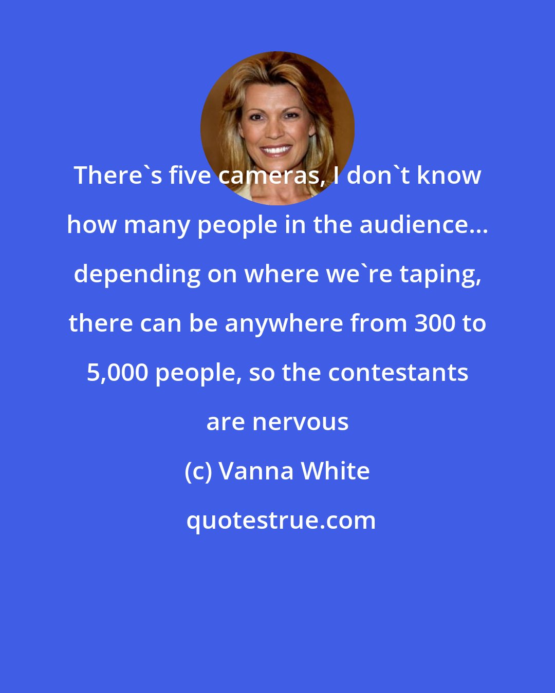 Vanna White: There's five cameras, I don't know how many people in the audience... depending on where we're taping, there can be anywhere from 300 to 5,000 people, so the contestants are nervous