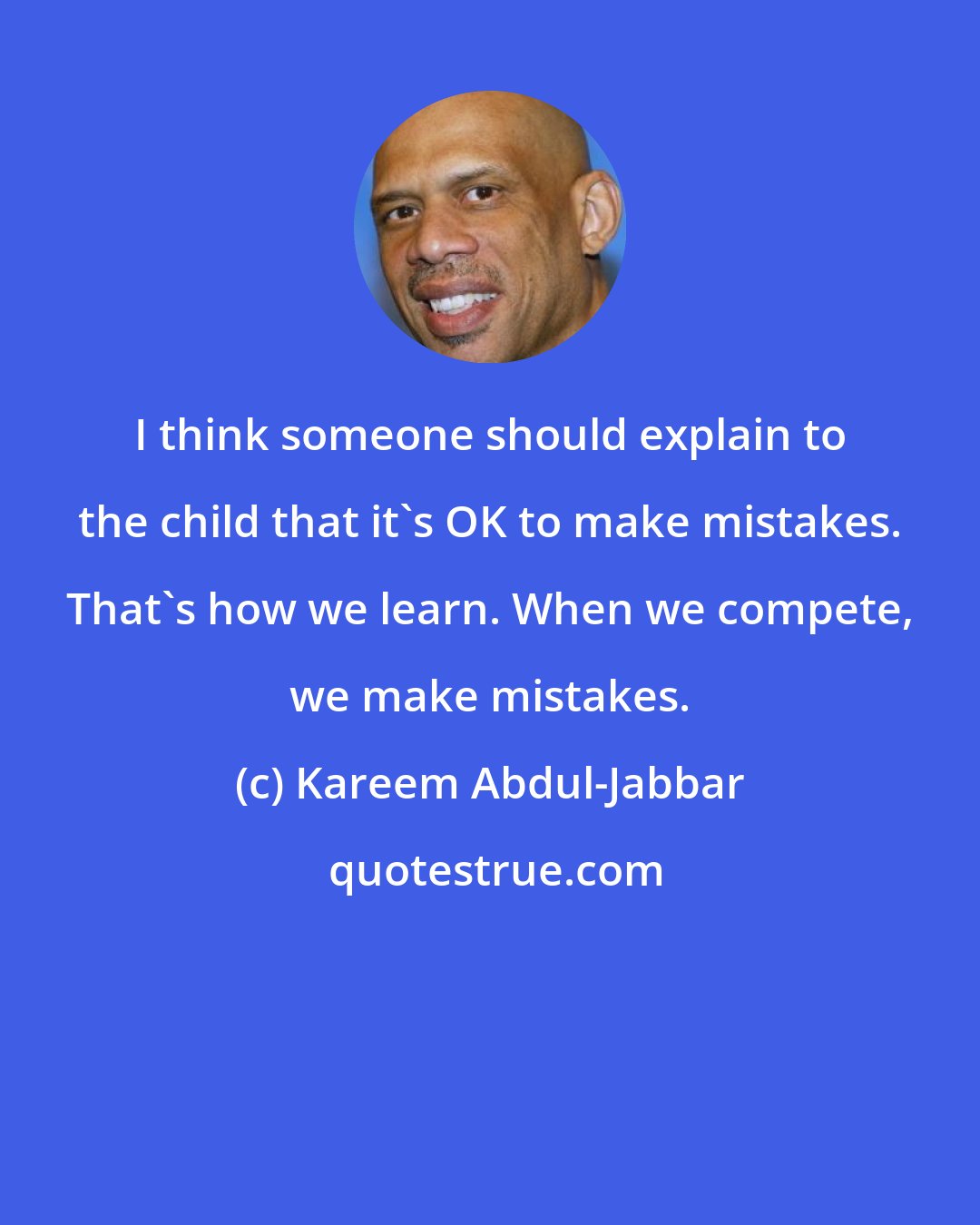 Kareem Abdul-Jabbar: I think someone should explain to the child that it's OK to make mistakes. That's how we learn. When we compete, we make mistakes.