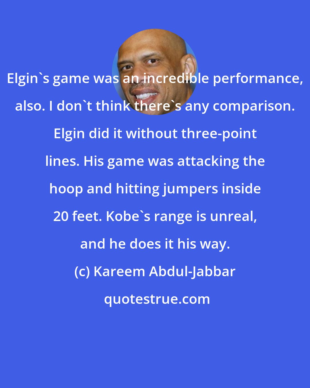 Kareem Abdul-Jabbar: Elgin's game was an incredible performance, also. I don't think there's any comparison. Elgin did it without three-point lines. His game was attacking the hoop and hitting jumpers inside 20 feet. Kobe's range is unreal, and he does it his way.