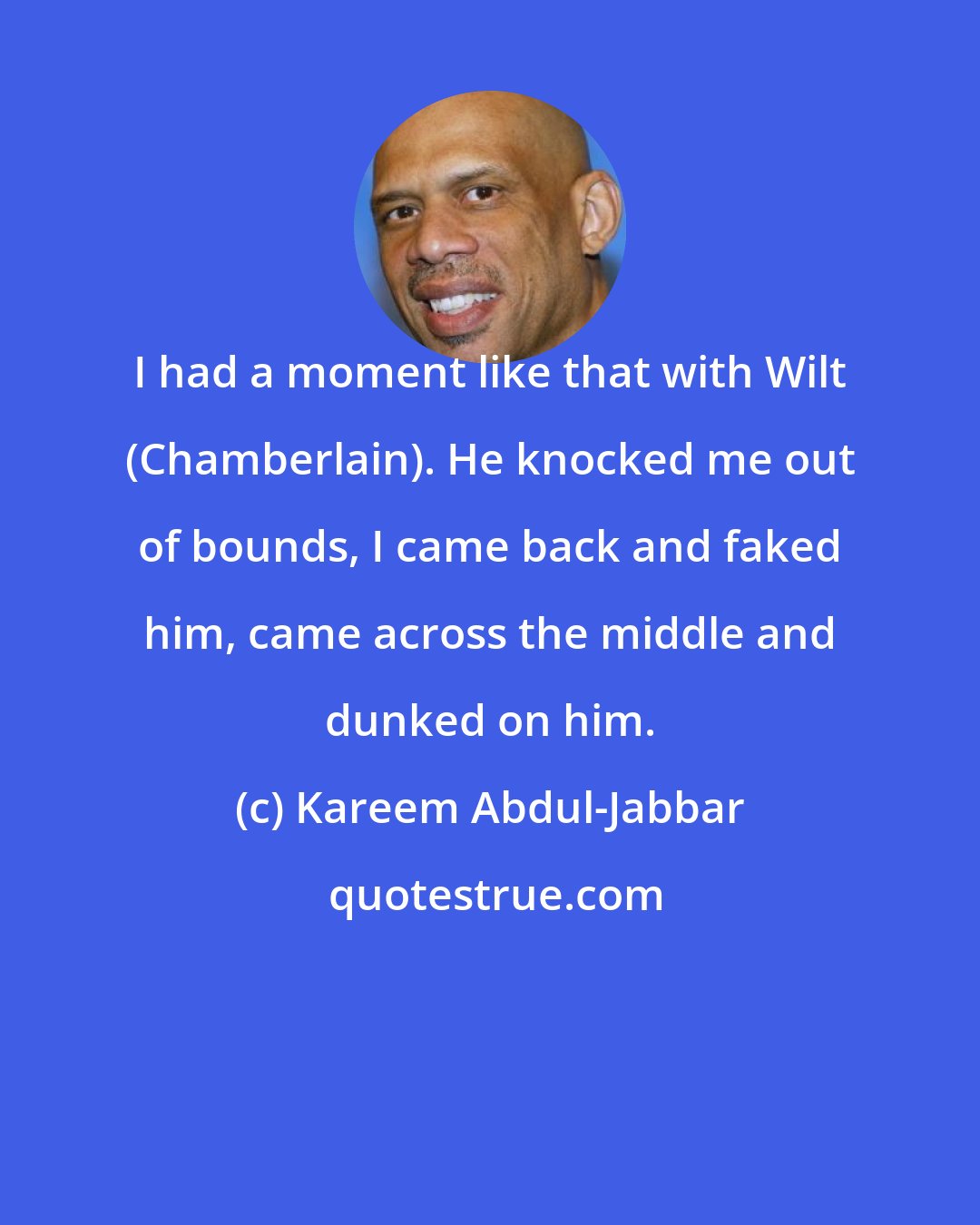 Kareem Abdul-Jabbar: I had a moment like that with Wilt (Chamberlain). He knocked me out of bounds, I came back and faked him, came across the middle and dunked on him.